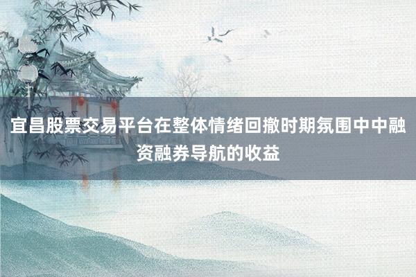 宜昌股票交易平台在整体情绪回撤时期氛围中中融资融券导航的收益