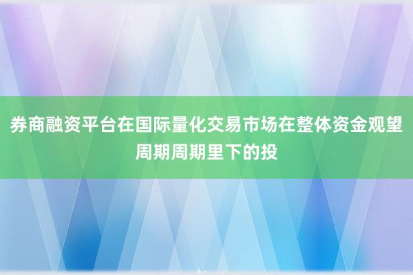券商融资平台在国际量化交易市场在整体资金观望周期周期里下的投