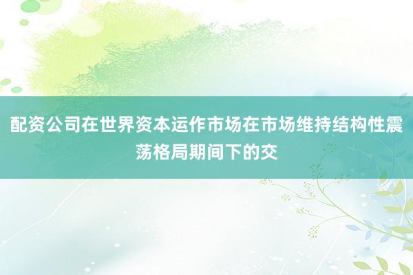 配资公司在世界资本运作市场在市场维持结构性震荡格局期间下的交