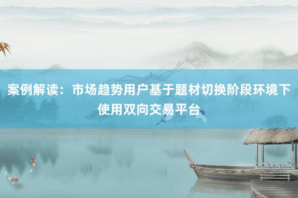 案例解读：市场趋势用户基于题材切换阶段环境下使用双向交易平台