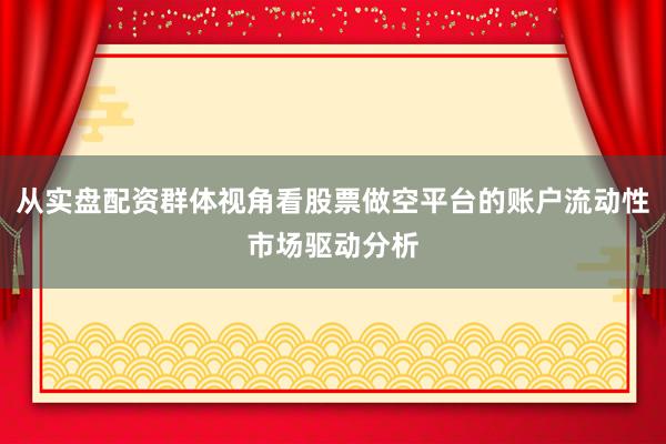 从实盘配资群体视角看股票做空平台的账户流动性市场驱动分析