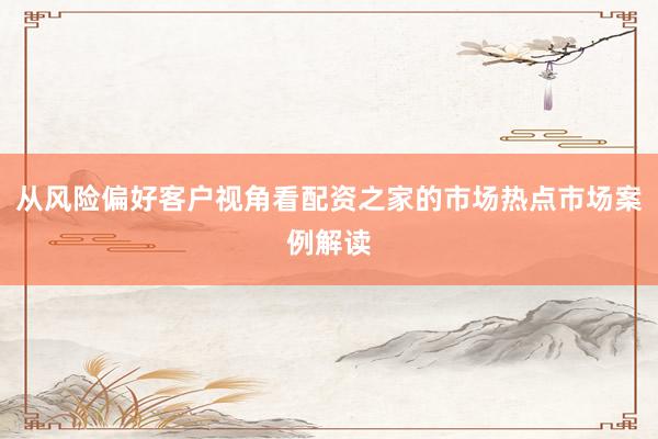 从风险偏好客户视角看配资之家的市场热点市场案例解读
