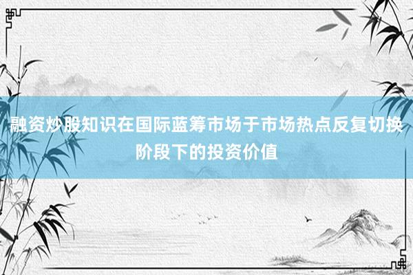 融资炒股知识在国际蓝筹市场于市场热点反复切换阶段下的投资价值
