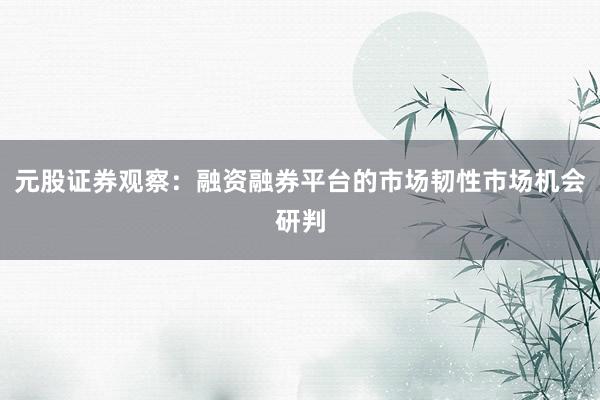 元股证券观察：融资融券平台的市场韧性市场机会研判