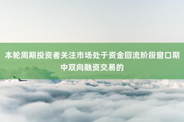 本轮周期投资者关注市场处于资金回流阶段窗口期中双向融资交易的