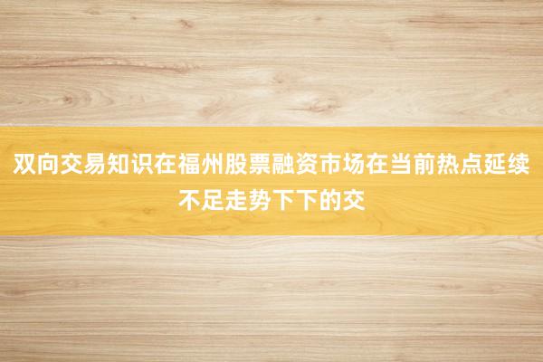 双向交易知识在福州股票融资市场在当前热点延续不足走势下下的交