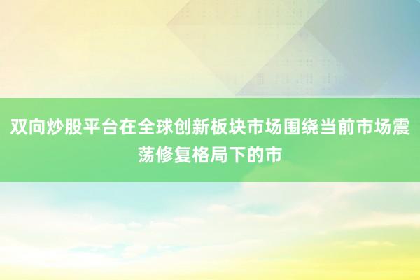 双向炒股平台在全球创新板块市场围绕当前市场震荡修复格局下的市