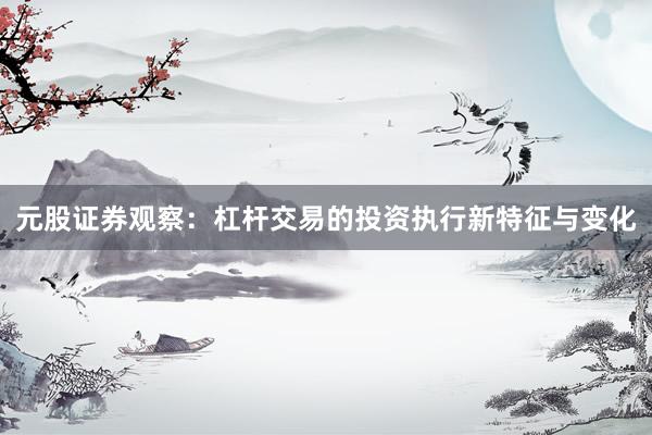 元股证券观察：杠杆交易的投资执行新特征与变化