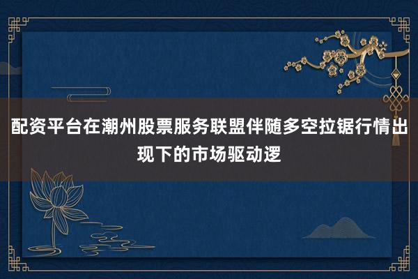 配资平台在潮州股票服务联盟伴随多空拉锯行情出现下的市场驱动逻