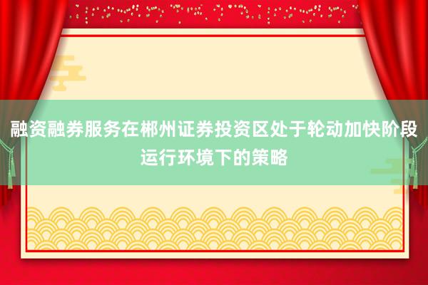融资融券服务在郴州证券投资区处于轮动加快阶段运行环境下的策略