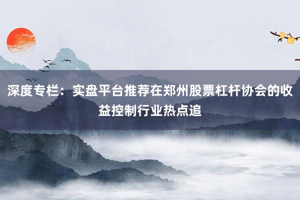 深度专栏：实盘平台推荐在郑州股票杠杆协会的收益控制行业热点追