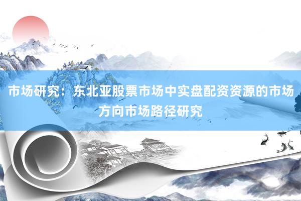 市场研究：东北亚股票市场中实盘配资资源的市场方向市场路径研究