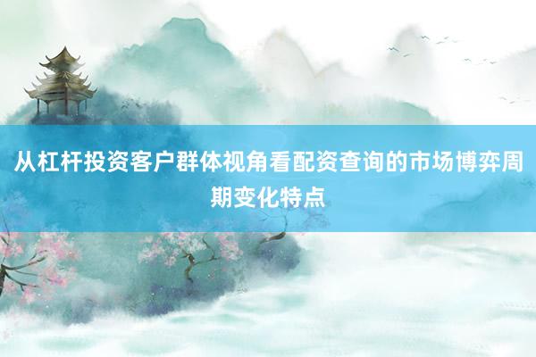 从杠杆投资客户群体视角看配资查询的市场博弈周期变化特点