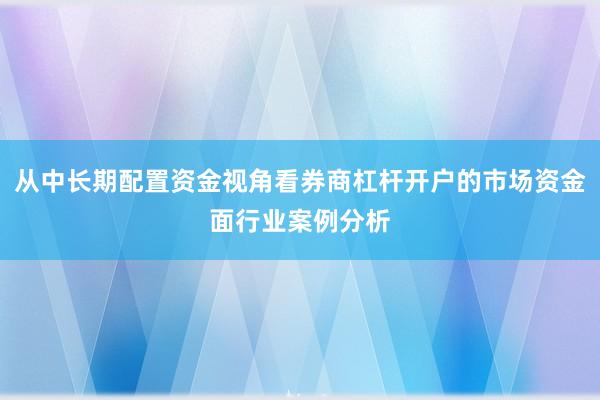 从中长期配置资金视角看券商杠杆开户的市场资金面行业案例分析