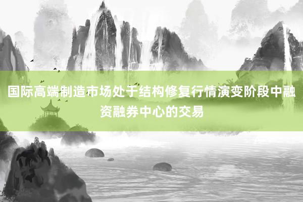 国际高端制造市场处于结构修复行情演变阶段中融资融券中心的交易