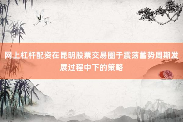 网上杠杆配资在昆明股票交易圈于震荡蓄势周期发展过程中下的策略
