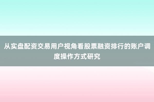 从实盘配资交易用户视角看股票融资排行的账户调度操作方式研究
