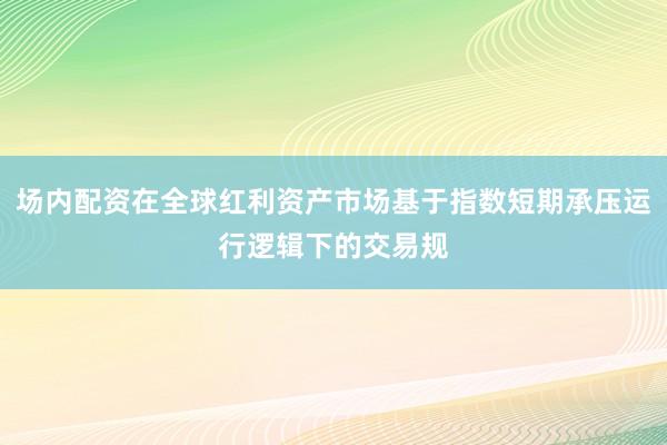 场内配资在全球红利资产市场基于指数短期承压运行逻辑下的交易规