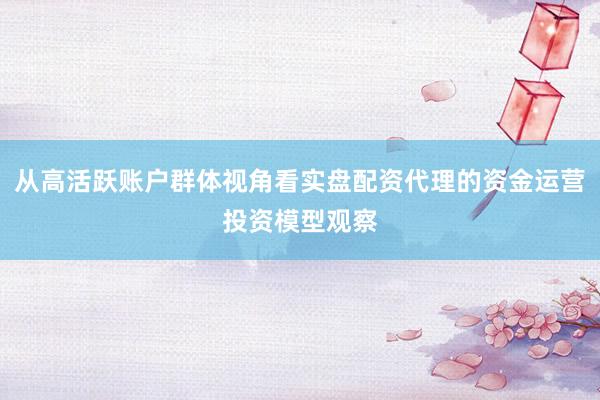 从高活跃账户群体视角看实盘配资代理的资金运营投资模型观察