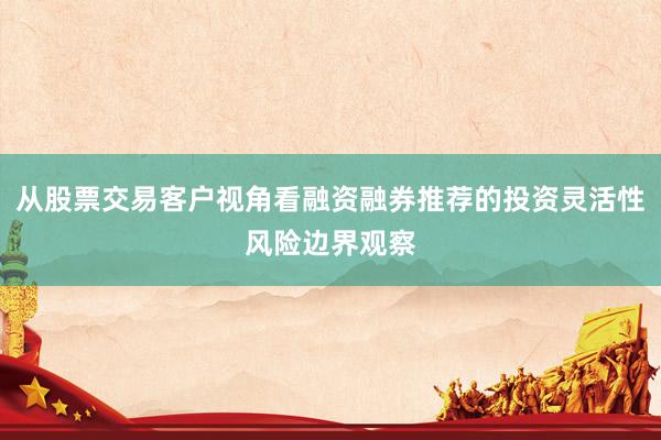 从股票交易客户视角看融资融券推荐的投资灵活性风险边界观察