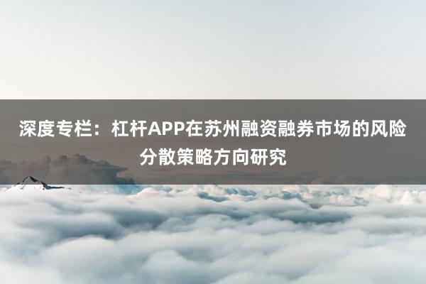 深度专栏：杠杆APP在苏州融资融券市场的风险分散策略方向研究
