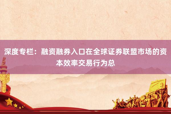深度专栏：融资融券入口在全球证券联盟市场的资本效率交易行为总