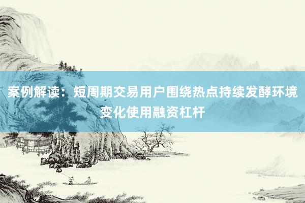案例解读：短周期交易用户围绕热点持续发酵环境变化使用融资杠杆