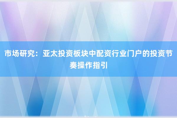 市场研究：亚太投资板块中配资行业门户的投资节奏操作指引