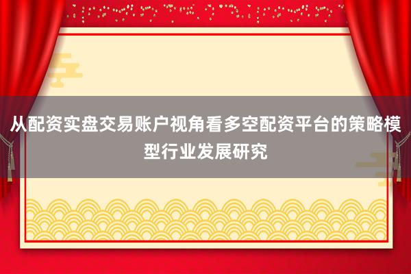 从配资实盘交易账户视角看多空配资平台的策略模型行业发展研究