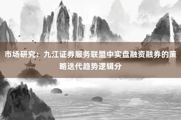 市场研究：九江证券服务联盟中实盘融资融券的策略迭代趋势逻辑分