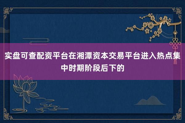 实盘可查配资平台在湘潭资本交易平台进入热点集中时期阶段后下的
