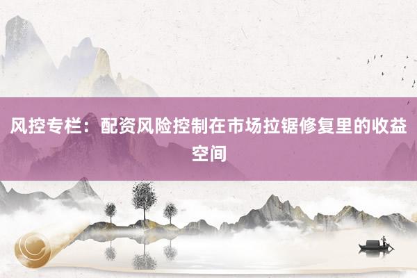 风控专栏：配资风险控制在市场拉锯修复里的收益空间