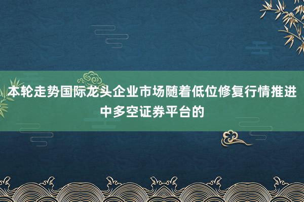 本轮走势国际龙头企业市场随着低位修复行情推进中多空证券平台的