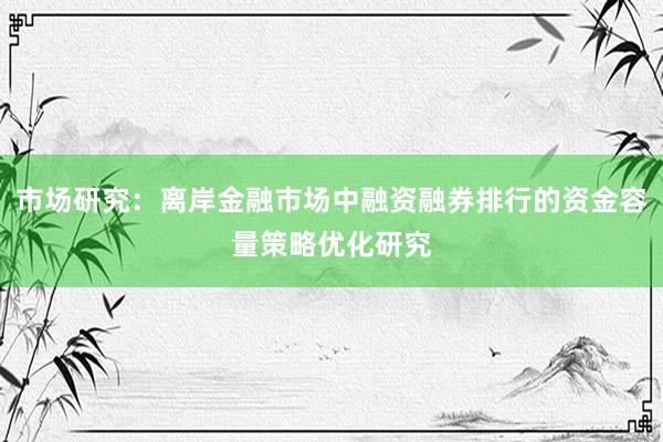 市场研究：离岸金融市场中融资融券排行的资金容量策略优化研究