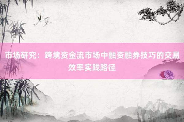 市场研究：跨境资金流市场中融资融券技巧的交易效率实践路径
