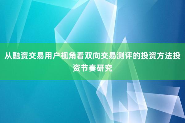 从融资交易用户视角看双向交易测评的投资方法投资节奏研究