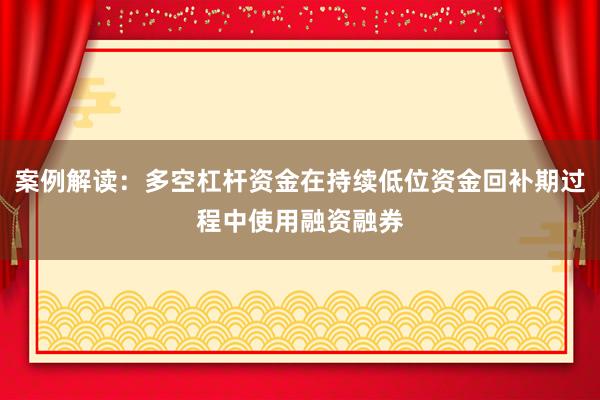 案例解读：多空杠杆资金在持续低位资金回补期过程中使用融资融券
