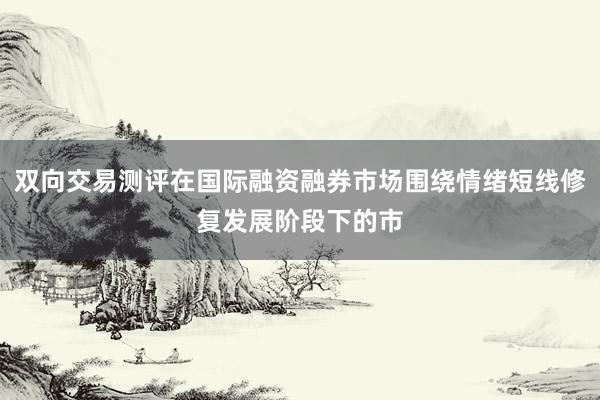 双向交易测评在国际融资融券市场围绕情绪短线修复发展阶段下的市