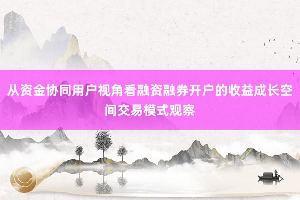 从资金协同用户视角看融资融券开户的收益成长空间交易模式观察