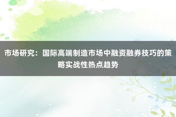 市场研究：国际高端制造市场中融资融券技巧的策略实战性热点趋势