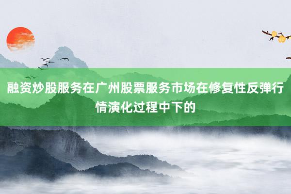 融资炒股服务在广州股票服务市场在修复性反弹行情演化过程中下的