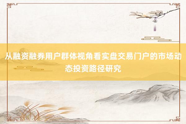 从融资融券用户群体视角看实盘交易门户的市场动态投资路径研究