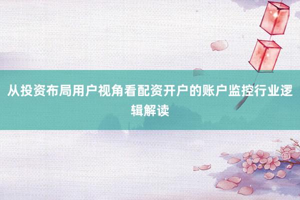 从投资布局用户视角看配资开户的账户监控行业逻辑解读