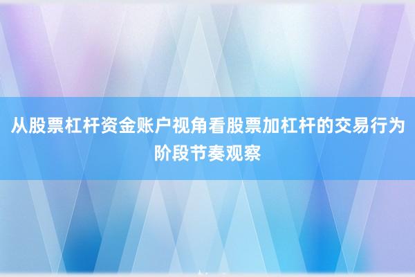 从股票杠杆资金账户视角看股票加杠杆的交易行为阶段节奏观察
