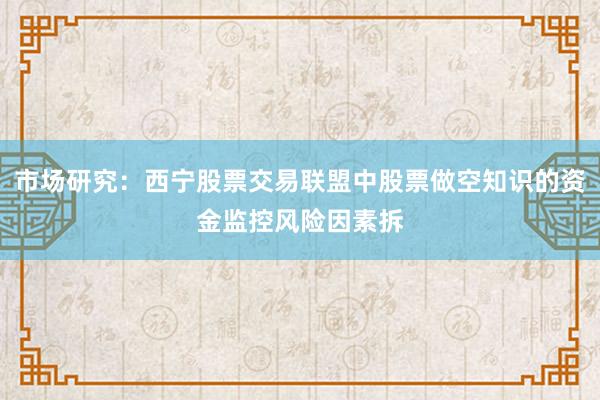 市场研究：西宁股票交易联盟中股票做空知识的资金监控风险因素拆