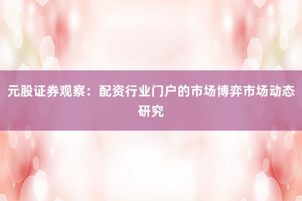 元股证券观察：配资行业门户的市场博弈市场动态研究