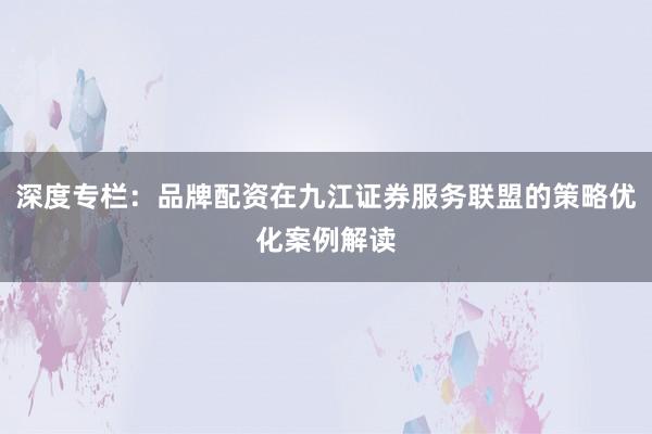 深度专栏：品牌配资在九江证券服务联盟的策略优化案例解读