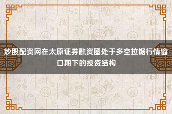 炒股配资网在太原证券融资圈处于多空拉锯行情窗口期下的投资结构