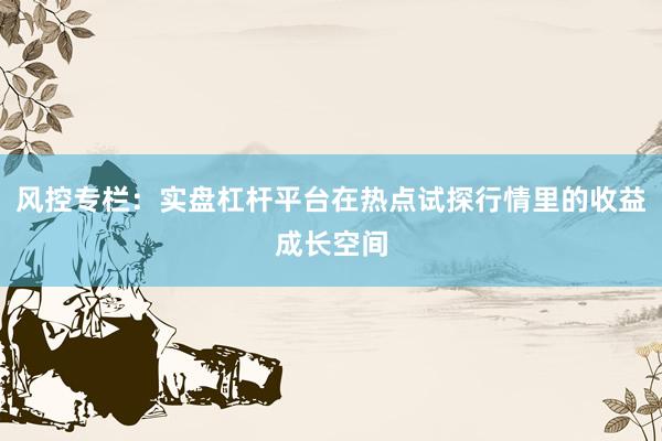 风控专栏：实盘杠杆平台在热点试探行情里的收益成长空间
