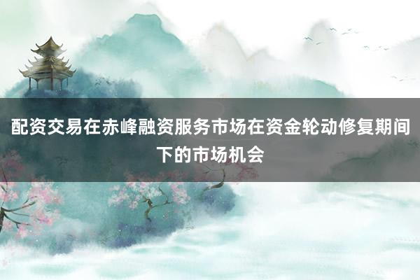 配资交易在赤峰融资服务市场在资金轮动修复期间下的市场机会